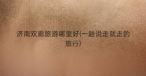 济南双廊旅游哪里好(一趟说走就走的旅行)