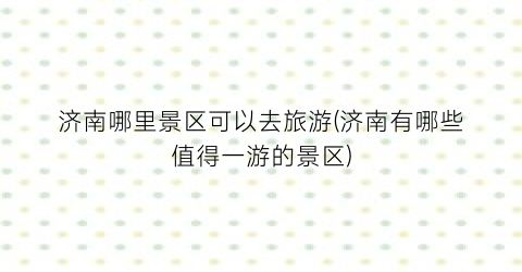 济南哪里景区可以去旅游(济南有哪些值得一游的景区)
