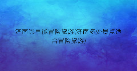 济南哪里能冒险旅游(济南多处景点适合冒险旅游)