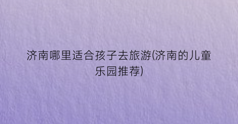 济南哪里适合孩子去旅游(济南的儿童乐园推荐)