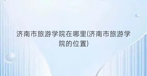 济南市旅游学院在哪里(济南市旅游学院的位置)