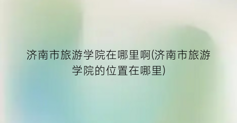 济南市旅游学院在哪里啊(济南市旅游学院的位置在哪里)