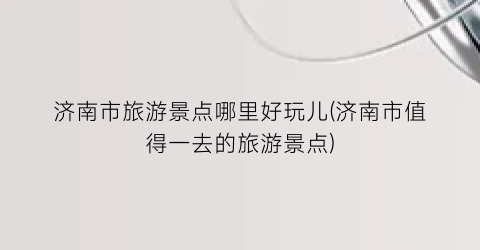 济南市旅游景点哪里好玩儿(济南市值得一去的旅游景点)