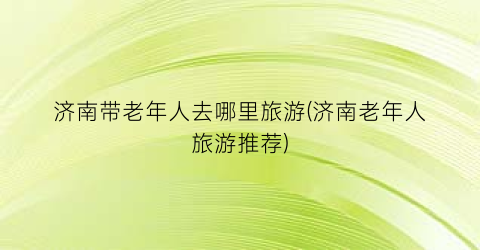济南带老年人去哪里旅游(济南老年人旅游推荐)