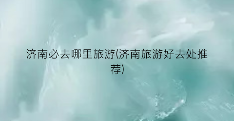 济南必去哪里旅游(济南旅游好去处推荐)