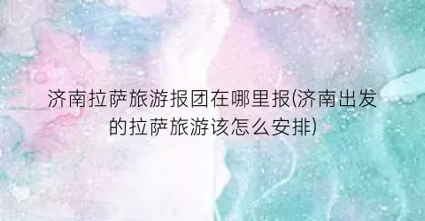济南拉萨旅游报团在哪里报(济南出发的拉萨旅游该怎么安排)