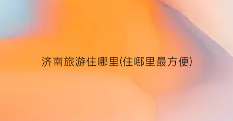 济南旅游住哪里(住哪里最方便)