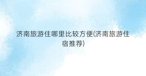 济南旅游住哪里比较方便(济南旅游住宿推荐)