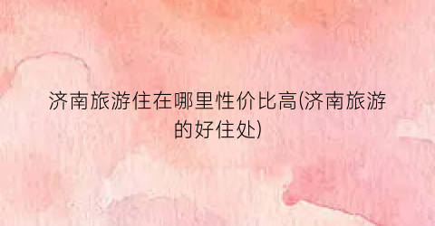 济南旅游住在哪里性价比高(济南旅游的好住处)