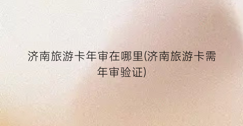 济南旅游卡年审在哪里(济南旅游卡需年审验证)