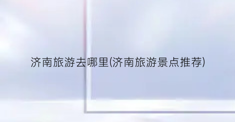 济南旅游去哪里(济南旅游景点推荐)