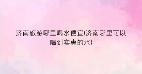 济南旅游哪里喝水便宜(济南哪里可以喝到实惠的水)