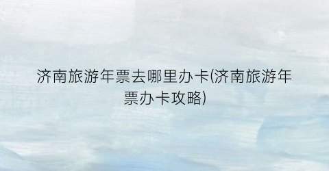 济南旅游年票去哪里办卡(济南旅游年票办卡攻略)
