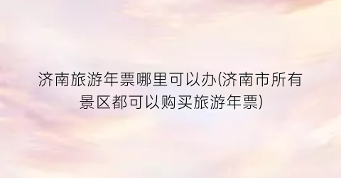 济南旅游年票哪里可以办(济南市所有景区都可以购买旅游年票)