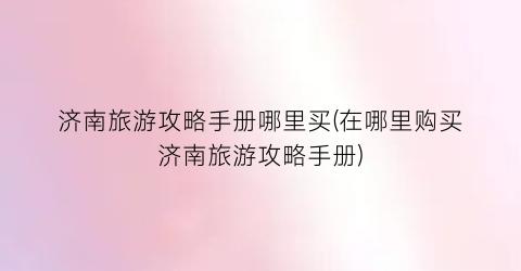 济南旅游攻略手册哪里买(在哪里购买济南旅游攻略手册)