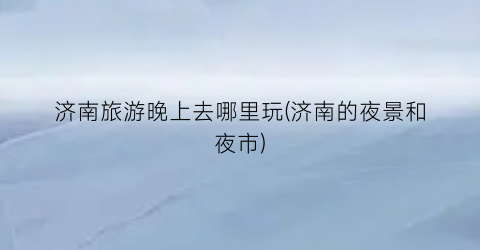 济南旅游晚上去哪里玩(济南的夜景和夜市)