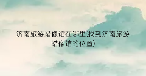 济南旅游蜡像馆在哪里(找到济南旅游蜡像馆的位置)