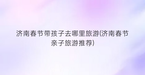 济南春节带孩子去哪里旅游(济南春节亲子旅游推荐)