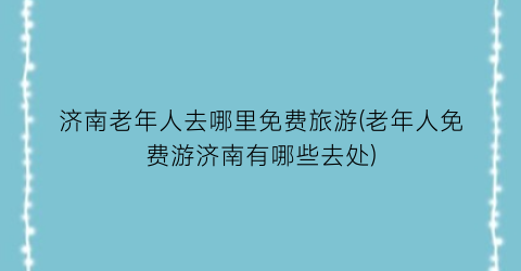 济南老年人去哪里免费旅游(老年人免费游济南有哪些去处)