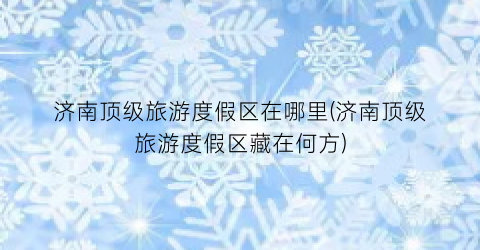 济南顶级旅游度假区在哪里(济南顶级旅游度假区藏在何方)