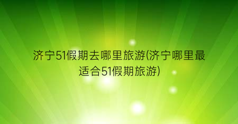 济宁51假期去哪里旅游(济宁哪里最适合51假期旅游)