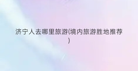 济宁人去哪里旅游(境内旅游胜地推荐)