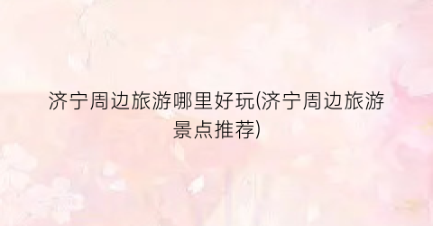 济宁周边旅游哪里好玩(济宁周边旅游景点推荐)
