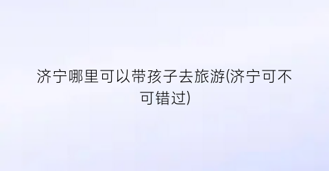 济宁哪里可以带孩子去旅游(济宁可不可错过)