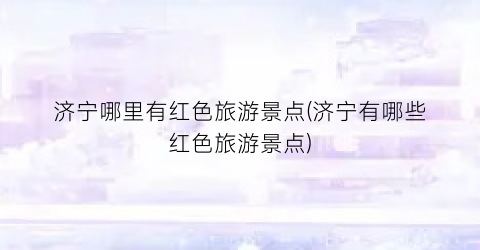 济宁哪里有红色旅游景点(济宁有哪些红色旅游景点)