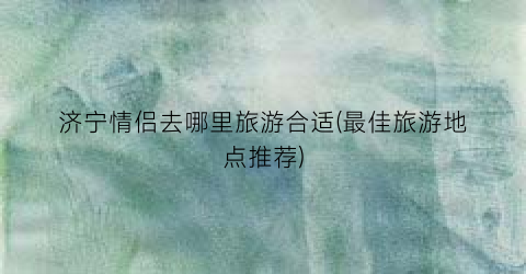济宁情侣去哪里旅游合适(最佳旅游地点推荐)
