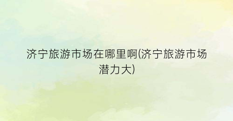 济宁旅游市场在哪里啊(济宁旅游市场潜力大)