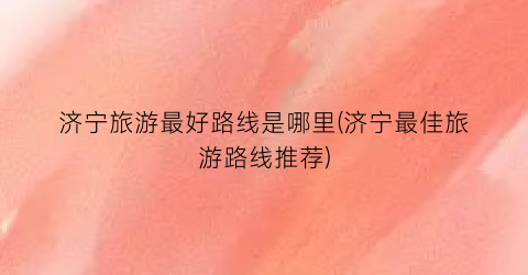 济宁旅游最好路线是哪里(济宁最佳旅游路线推荐)