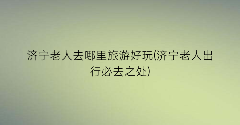 济宁老人去哪里旅游好玩(济宁老人出行必去之处)