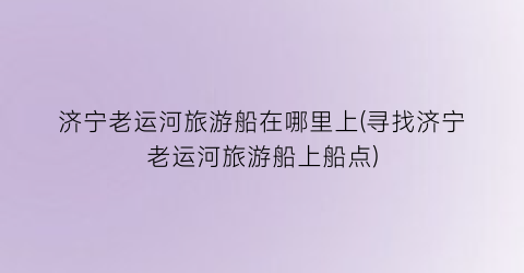 济宁老运河旅游船在哪里上(寻找济宁老运河旅游船上船点)