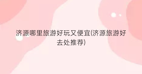 济源哪里旅游好玩又便宜(济源旅游好去处推荐)