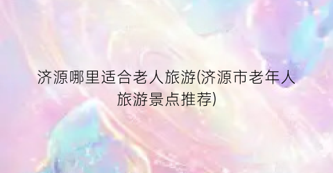 济源哪里适合老人旅游(济源市老年人旅游景点推荐)