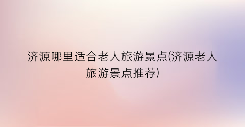 济源哪里适合老人旅游景点(济源老人旅游景点推荐)