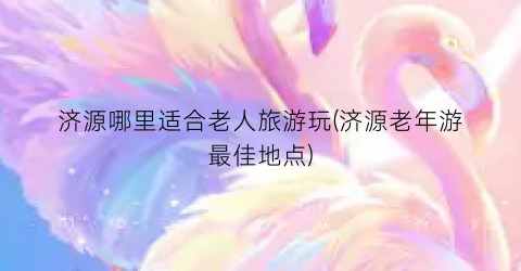 济源哪里适合老人旅游玩(济源老年游最佳地点)