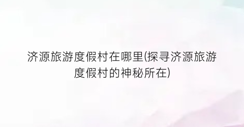 济源旅游度假村在哪里(探寻济源旅游度假村的神秘所在)