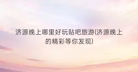济源晚上哪里好玩贴吧旅游(济源晚上的精彩等你发现)