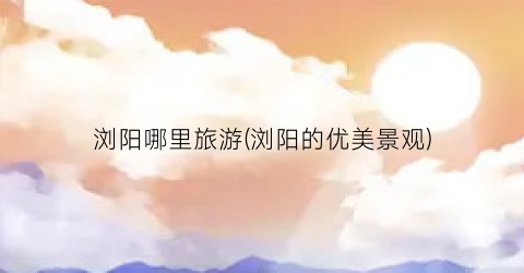 浏阳哪里旅游(浏阳的优美景观)