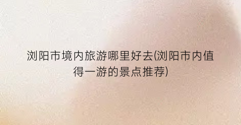 浏阳市境内旅游哪里好去(浏阳市内值得一游的景点推荐)