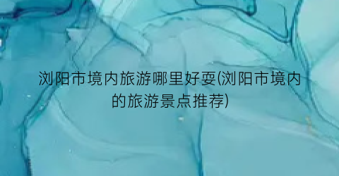 浏阳市境内旅游哪里好耍(浏阳市境内的旅游景点推荐)
