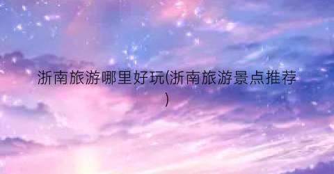 浙南旅游哪里好玩(浙南旅游景点推荐)