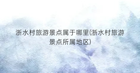浙水村旅游景点属于哪里(浙水村旅游景点所属地区)