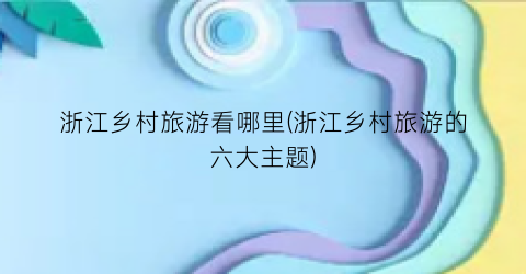 浙江乡村旅游看哪里(浙江乡村旅游的六大主题)