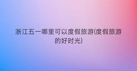 浙江五一哪里可以度假旅游(度假旅游的好时光)