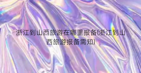 浙江到山西旅游在哪里报备(浙江到山西旅游报备需知)