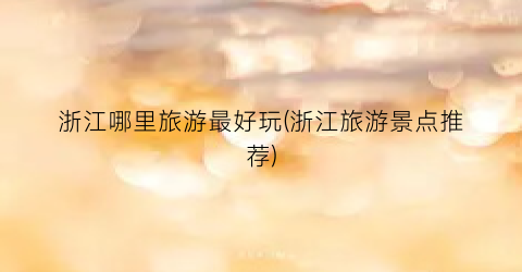 浙江哪里旅游最好玩(浙江旅游景点推荐)