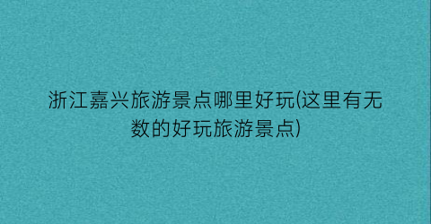 浙江嘉兴旅游景点哪里好玩(这里有无数的好玩旅游景点)